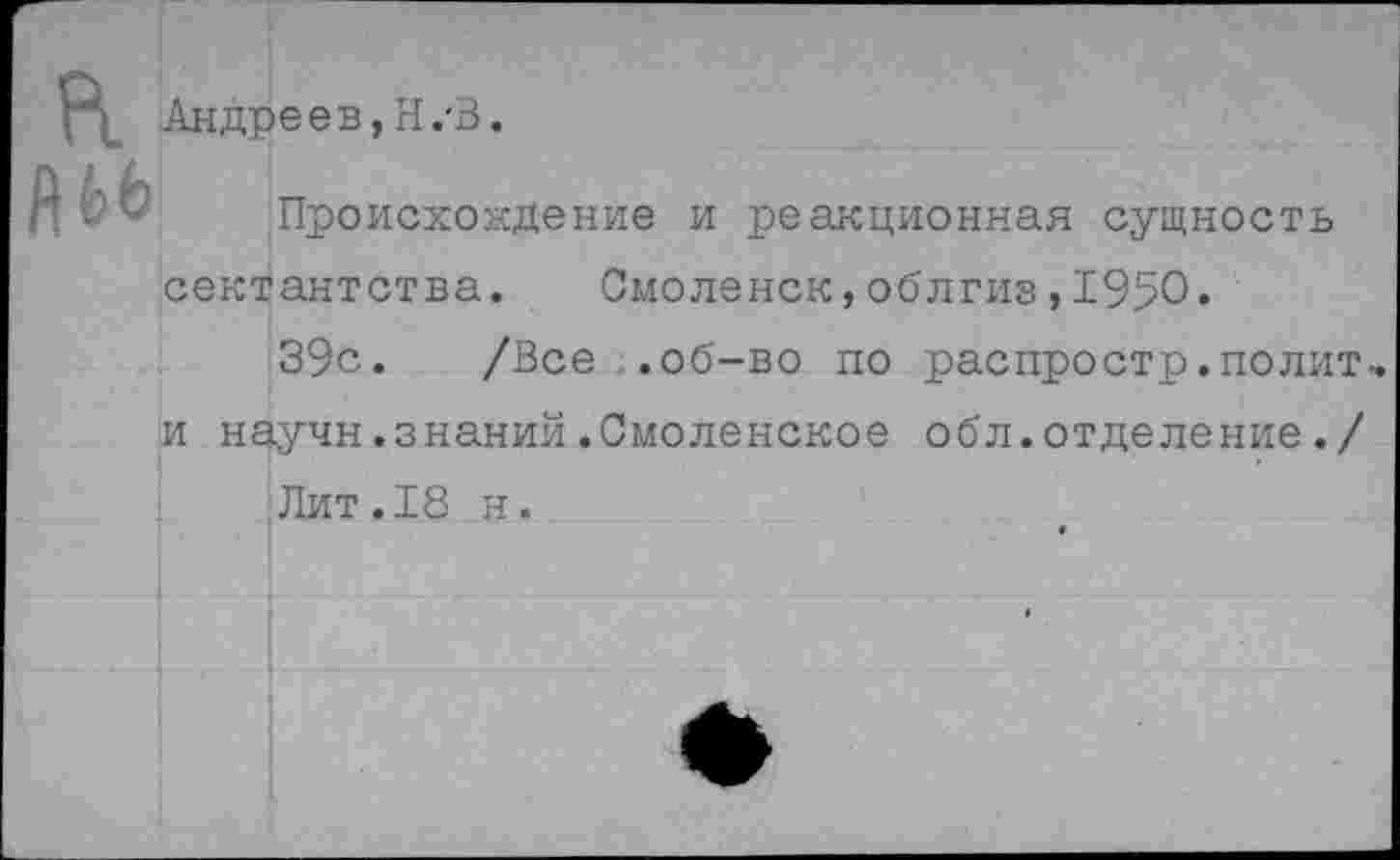 ﻿Андреев, Н.'В.
Происхождение и реакционная сущность сектантства. Смоленск,облгиз,1950«
39с. /Все .об-во по распростр.полит и научн.знаний.Смоленское обл.отделение./ Лит.18 н.